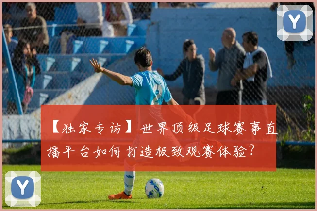 【独家专访】世界顶级足球赛事直播平台如何打造极致观赛体验？