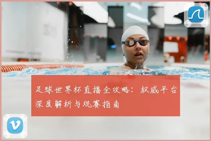 足球世界杯直播全攻略:权威平台深度解析与观赛指南