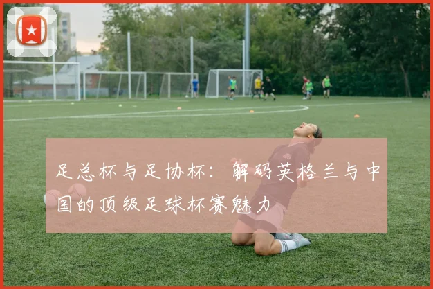 足总杯与足协杯：解码英格兰与中国的顶级足球杯赛魅力