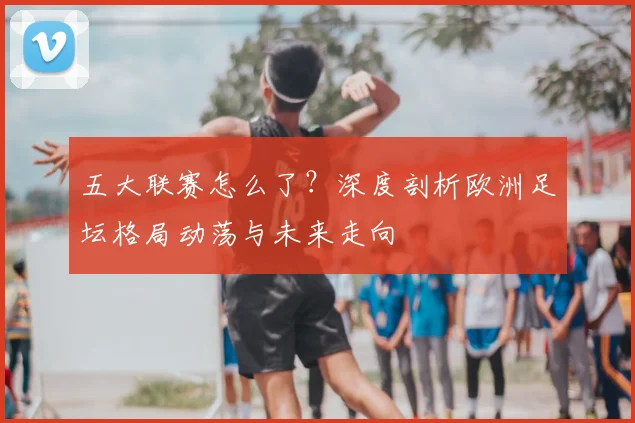 五大联赛怎么了？深度剖析欧洲足坛格局动荡与未来走向